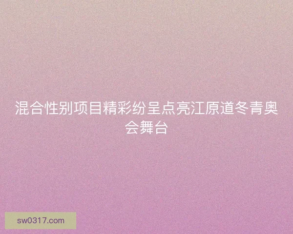 混合性别项目精彩纷呈点亮江原道冬青奥会舞台