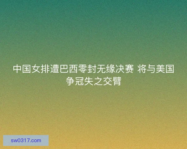 中国女排遭巴西零封无缘决赛 将与美国争冠失之交臂