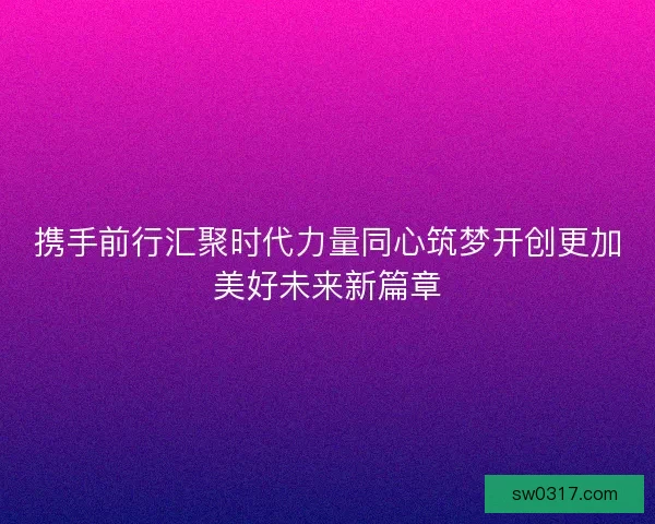 携手前行汇聚时代力量同心筑梦开创更加美好未来新篇章
