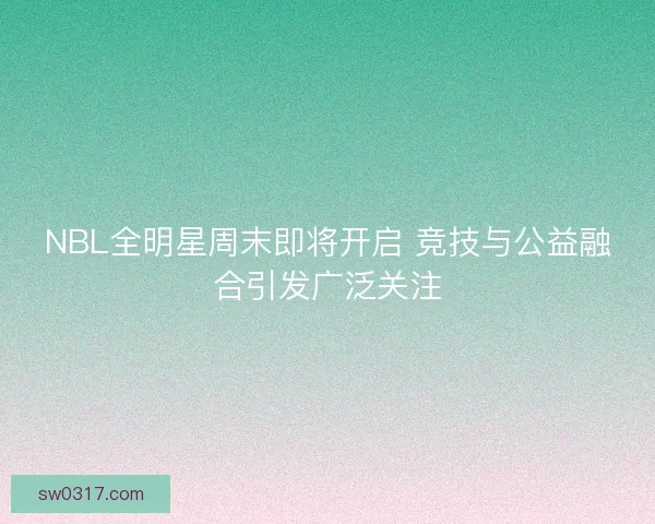 NBL全明星周末即将开启 竞技与公益融合引发广泛关注