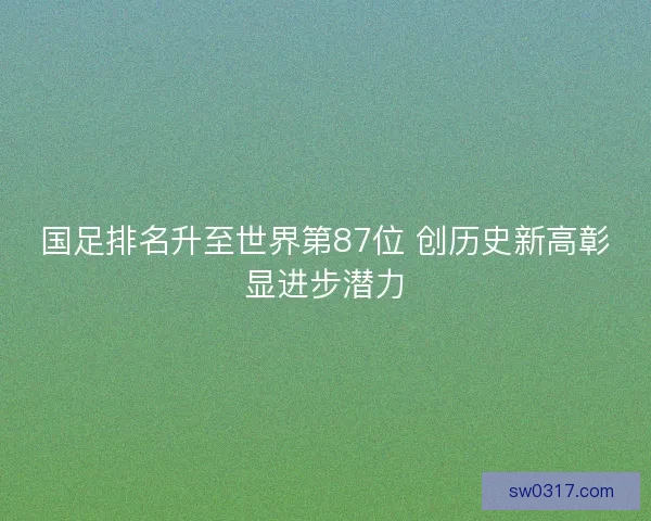 国足排名升至世界第87位 创历史新高彰显进步潜力