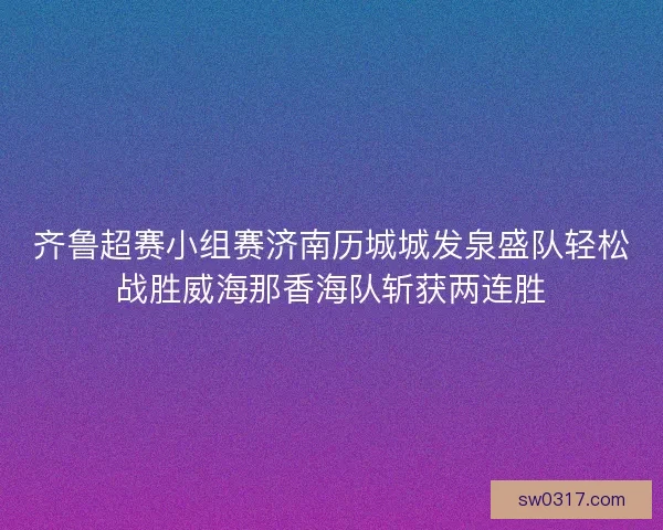 齐鲁超赛小组赛济南历城城发泉盛队轻松战胜威海那香海队斩获两连胜